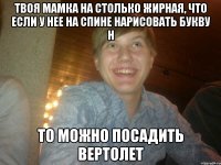 Твоя мамка на столько жирная, что если у нее на спине нарисовать букву H то можно посадить вертолет