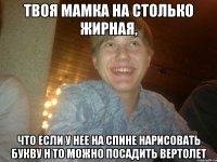 Твоя мамка на столько жирная, что если у нее на спине нарисовать букву H то можно посадить вертолет