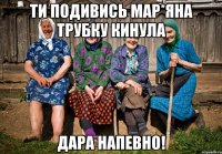 ти подивись Мар*яна трубку кинула дара напевно!