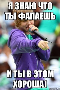 я знаю что ты фапаешь и ты в этом хороша)