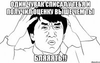 один чувак списал у тебя и получил оценку выше чем ты бляяять!!