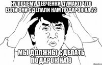Ну почему девченки думают что если они сделали нам подарок на 23 Мы должны сделать подарок на 8