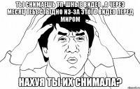 Ты снимаешь Тп-шные видео , а через месяц тебе стыдно из-за этого видео перед миром НАХУЯ ТЫ ИХ СНИМАЛА?