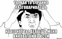 Ты как то странно разговариваешь Наверное ты делаешь меня виноватой во всем