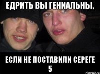 едрить вы гениальны, если не поставили сереге 5