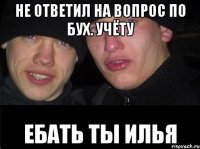 Не ответил на вопрос по бух. Учёту Ебать ты илья