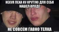 нехуя Леха ну крутую для себя нашел вроде не совсем Гавно телка