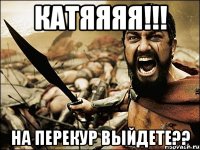 Катяяяя!!! на перекур выйдете??