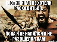 гости никак не хотели расходиться, пока я не напился и не разошелся сам