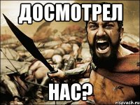 досмотрел нас?