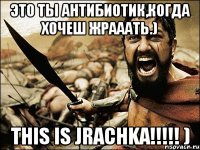 это ты антибиотик,когда хочеш жрааать.) this is jrachka!!!!! )