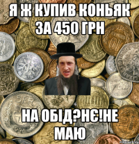 Я ж купив коньяк 3а 450 грн на обід?нє!не маю