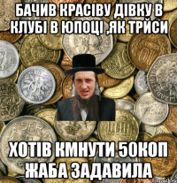 Бачив красіву дівку в клубі в юпоці ,як трйси хотів кмнути 50коп жаба задавила