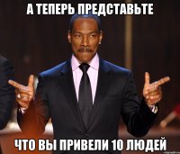 А ТЕПЕРЬ ПРЕДСТАВЬТЕ ЧТО ВЫ ПРИВЕЛИ 10 ЛЮДЕЙ