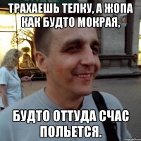 Трахаешь телку, а жопа как будто мокрая, будто оттуда счас польется.
