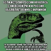 если история России началась с Киевской Руси и Россия объявляет войну с Украиной То объявляет войну той стране за которую мой пра,пра,пра,пра,пра,пра,пра,пра,пра,пра,пра,...дед воевал и клялся не кому ее не дать в обиду