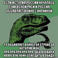 если история России началась с Киевской Руси и Россия объявляет войну с Украиной То объявляет войну той стране за которую мой пра,пра,пра,пра,пра...дед воевал и клялся не кому ее не дать в обиду.