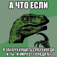 а что если я захочу кушать сразу когда и ты . и умру от голода а?