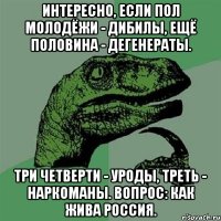 Интересно, если пол молодёжи - дибилы, ещё половина - дегенераты. Три четверти - уроды, треть - наркоманы. Вопрос: как жива Россия.