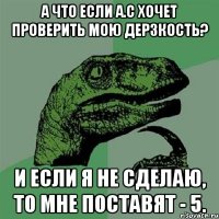 А что если А.С хочет проверить мою дерзкость? И если я не сделаю, то мне поставят - 5.