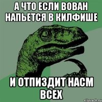 А ЧТО ЕСЛИ ВОВАН НАПЬЕТСЯ В КИЛФИШЕ И ОТПИЗДИТ НАСМ ВСЕХ