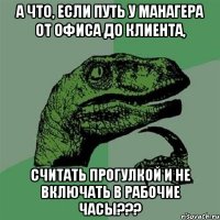 А ЧТО, ЕСЛИ ПУТЬ У МАНАГЕРА ОТ ОФИСА ДО КЛИЕНТА, СЧИТАТЬ ПРОГУЛКОЙ И НЕ ВКЛЮЧАТЬ В РАБОЧИЕ ЧАСЫ???