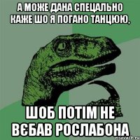 А може Дана спецально каже шо я погано танцюю, шоб потім не вєбав рослабона