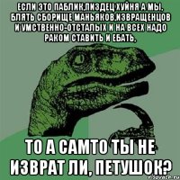 если это паблик,пиздец хуйня а мы, блять сборище маньяков,извращенцов и умственно-отсталых и на всех надо раком ставить и ебать, то а самто ты не изврат ли, петушок?