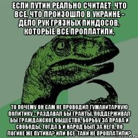 Если Путин реально считает, что все, что произошло в Украине - дело рук грязных пиндосов, которые все проплатили, то почему он сам не проводил гуманитарную политику - раздавал бы гранты, поддерживал бы гражданское общество, борьбу за права и свободы, тогда б и народ был за него, по логике же Путина? Или все-таки не проплатили?