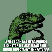  А что если все неудачники скинутся и купят кладбище, люди перестанут умирать???