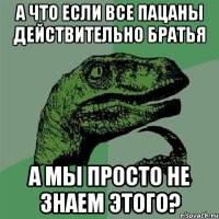 а что если все пацаны действительно братья а мы просто не знаем этого?