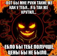 -Вот бы мне руки такие же как у тебя... я б так же крутил... -Ебло бы тебе получше, цены бы не было...