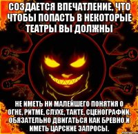 Создается впечатление, что чтобы попасть в некоторые театры вы должны не иметь ни малейшего понятия о огне, ритме, слухе, такте, сценографии, обязательно двигаться как бревно и иметь царские запросы.