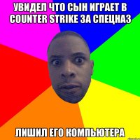 увидел что сын играет в counter strike за спецназ лишил его компьютера