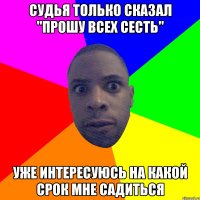 судья только сказал "прошу всех сесть" уже интересуюсь на какой срок мне садиться