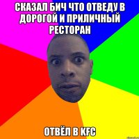 сказал бич что отведу в дорогой и приличный ресторан отвёл в kfc