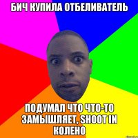 бич купила отбеливатель подумал что что-то замышляет, shoot in колено