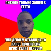 снежок только зашел в гетто уже делаем ставки на то ,какое колено ему прострелят первым