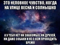 это неловкое чувство, когда на улице весна и солнышко а у тебя нет ни знакомых, ни друзей, ни даже собаки и не с кем проводить время
