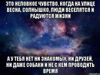 это неловкое чувство, когда на улице весна, солнышко, люди веселятся и радуются жизни а у тебя нет ни знакомых, ни друзей, ни даже собаки и не с кем проводить время