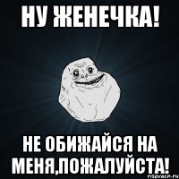 Ну женечка! не обижайся на меня,пожалуйста!