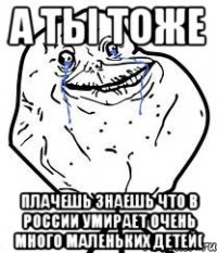 А ты тоже Плачешь знаешь что в России умирает очень много маленьких детей(