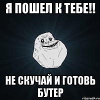 я пошел к тебе!! не скучай и готовь бутер