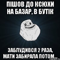 Пішов до Ксюхи на базар, в бутік Заблудився 2 раза, мати забирала потом...