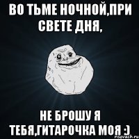 Во тьме ночной,при свете дня, не брошу я тебя,гитарочка моя :)