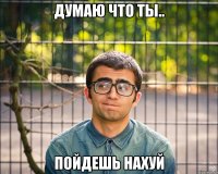 Думаю что ты.. Пойдешь нахуй