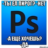 -Ты ел пирог? -Нет -А еще хочешь? -Да