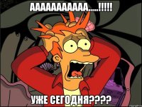 ААААААААААА.....!!!!! Уже сегодня????