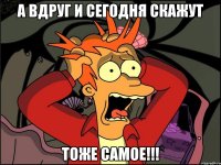 а вдруг и сегодня скажут ТОЖЕ САМОЕ!!!