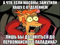 А что, если масоны замутили кашу с отделением лишь бы дотянуться до первомайского паладина?